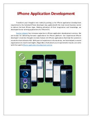IPhone Application Development
Transform your thoughts into reality by picking us for iPhone application development
requirements. Our talented iPhone developer stay updated with the most recent business sector
to deliver the best iPhone Apps. Making utilization of their imagination and knowledge, we
developed honor winning applications for iPhone OS.
Devlon Infotech has immense expertise in iPhone application development services. We
are known for delivering fantastic applications for iPhone platform. Our experienced iPhone
developer’s inventive thoughts to make feature rich iPhone applications that help the customers
create the most extreme ROI. With years of experience in the business, we have helped a several
organizations to reach new heights. Regardless of whatever your requirements may be, we come
with the superb iPhone application development service.
 