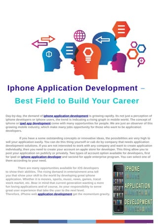 Iphone Application Development –
      Best Field to Build Your Career
Day-by-day, the demand of iphone application development is growing rapidly. Its not just a perception of
iphone developers or iphone users, the trend is indicating a rising graph in mobile world. The concept of
iphone or ipad app development come with many opportunities for people. We are just an observer of this
growing mobile industry, which make many jobs opportunity for those who want to be application
developers.

           If you have a some outstanding concepts or innovative ideas, the possibilities are very high to
sell your application easily. You can do this thing yourself or cab do by company that needs application
development solutions. If you are not interested to work with any company and want to create application
individually, then you need to create your account on apple store for developer. This thing allow you to
post your application on publicly or privately. Two types of account option available for developers, first
for ipad or iphone application developer and second for apple enterprise program. You can select one of
them according to your need.

         There are many opportunities available for iOS developers
to show their abilities. The rising demand in entertainment area tell
you that show your skill to the world by developing great iphone
application. Whether it is movies, sports, music, news, games, tracel
stock market, etc. Bear in mind that current generation wanting a more
fun loving applications and of course, its your responsibility to serve
great user experience that take the user to the next level.
Therefore, iPhone web application development get the momentum gravity.
 
