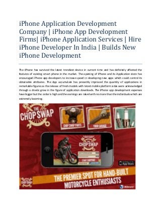 iPhone Application Development
Company | iPhone App Development
Firms| iPhone Application Services | Hire
iPhone Developer In India | Builds New
iPhone Development
The iPhone has survived the latest trendiest device in current time and has definitely affected the
features of existing smart phone in the market. The opening of iPhone and its Application store has
encouraged iPhone app developers to increase speed in developing new apps which could control its
obtainable attributes. The App accumulate has presently improved the quantity of applications in
remarkable figures as the release of fresh models with latest mobile platform sides were acknowledged
through a drastic grow in the figure of application downloads. The iPhone app development expenses
have bigger but the order is high and the earnings are raked with no more than the individuals which are
extremely booming.

 