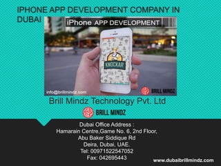 IPHONE APP DEVELOPMENT COMPANY IN
DUBAI
Brill Mindz Technology Pvt. Ltd
Dubai Office Address :
Hamarain Centre,Game No. 6, 2nd Floor,
Abu Baker Siddique Rd
Deira, Dubai, UAE.
Tel: 00971522547052
Fax: 042695443 www.dubaibrillmindz.com
 