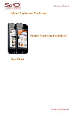  
                                       	
  	
  	
  Express	
  your	
  business	
  



Iphone Application Marketing



               	
  	
  
               	
  
               	
  
               	
  
               	
  	
  	
  
               Endless Marketing Possibilities




Flow Chart




                                SEOSOLUTION@2007-­‐12	
  	
  	
  	
  	
  	
  	
  	
  	
  	
  	
  	
  	
  	
  	
  	
  	
  
 