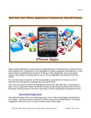 Page 1
                                                                                             .


Skill Sets That iPhone Application Programmer Should Possess




Today mobile applications have become inseparable part of smart phones. Apple's iPhone
have acquired lot of popularity in the landscape of mobile application development. It has
exponentially accelerated the demand of iPhone mobile application and encouraged
several new software professionals to opt for Phone application development as their
career.
It is not that easy to become an iPhone application programmer, it requires a lot of
technical and conceptual knowledge about programming.
This piece of content is aimed at highlighting some basic skill sets that is imperative to
play a role of successful iPhone developer and some associated qualities that an iPhone
developer should possess to become successful in iPhone application development field.


             Innovative Approach
Innovative thinking is the core that plays great role in iPhone application development.
You need to develop creative thinking to create unique iPhone applications. Innovative
imagination that can be put to action creates most prolific apps.



    Skill Sets That iPhone Application Programmer Should Possess       Author: Eric Lewis
 