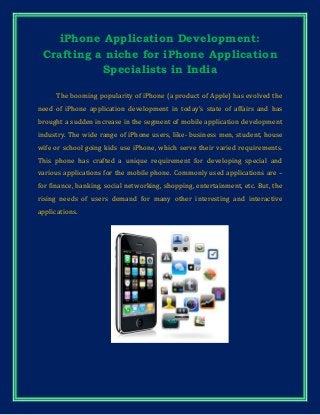 iPhone Application Development:
Crafting a niche for iPhone Application
Specialists in India
The booming popularity of iPhone (a product of Apple) has evolved the
need of iPhone application development in today’s state of affairs and has
brought a sudden increase in the segment of mobile application development
industry. The wide range of iPhone users, like- business men, student, house
wife or school going kids use iPhone, which serve their varied requirements.
This phone has crafted a unique requirement for developing special and
various applications for the mobile phone. Commonly used applications are –
for finance, banking, social networking, shopping, entertainment, etc. But, the
rising needs of users demand for many other interesting and interactive
applications.
 