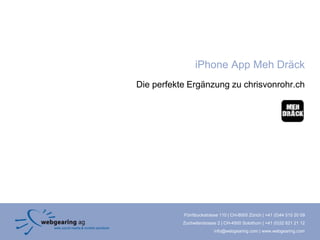 iPhone App Meh Dräck
Die perfekte Ergänzung zu chrisvonrohr.ch




           Förrlibuckstrasse 110 | CH-8005 Zürich | +41 (0)44 515 20 09
           Zuchwilerstrasse 2 | CH-4500 Solothurn | +41 (0)32 621 21 12
                          info@webgearing.com | www.webgearing.com
 