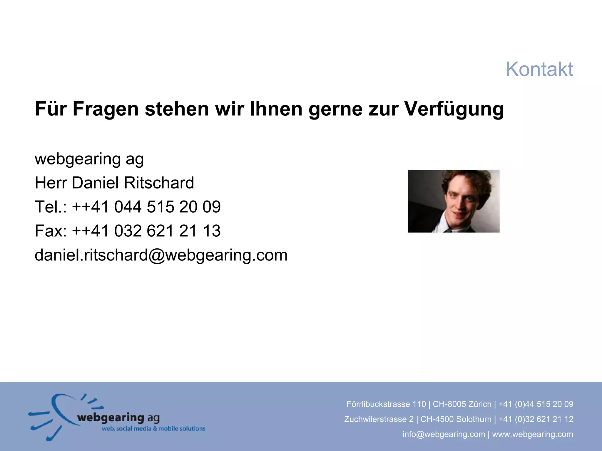Kontakt
Für Fragen stehen wir Ihnen gerne zur Verfügung

webgearing ag
Herr Daniel Ritschard
Tel.: ++41 044 515 20 09
Fax: ++41 032 621 21 13
daniel.ritschard@webgearing.com




                                  Förrlibuckstrasse 110 | CH-8005 Zürich | +41 (0)44 515 20 09
                                  Zuchwilerstrasse 2 | CH-4500 Solothurn | +41 (0)32 621 21 12
                                                 info@webgearing.com | www.webgearing.com
 