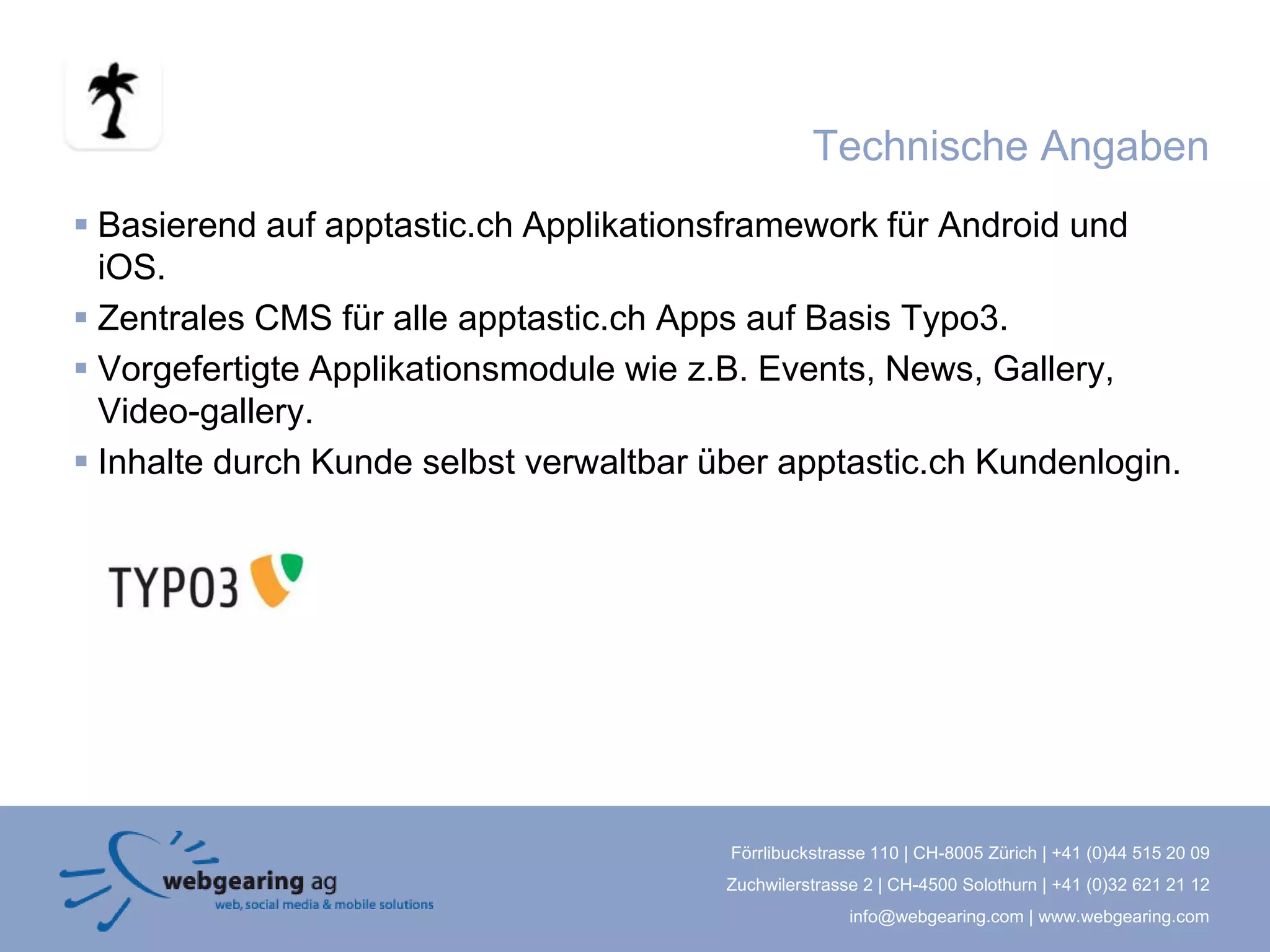 Technische Angaben
 Basierend auf apptastic.ch Applikationsframework für Android und
  iOS.
 Zentrales CMS für alle apptastic.ch Apps auf Basis Typo3.
 Vorgefertigte Applikationsmodule wie z.B. Events, News, Gallery,
  Video-gallery.
 Inhalte durch Kunde selbst verwaltbar über apptastic.ch Kundenlogin.




                                         Förrlibuckstrasse 110 | CH-8005 Zürich | +41 (0)44 515 20 09
                                         Zuchwilerstrasse 2 | CH-4500 Solothurn | +41 (0)32 621 21 12
                                                        info@webgearing.com | www.webgearing.com
 