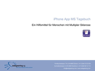iPhone App MS Tagebuch
Ein Hilfsmittel für Menschen mit Multipler Sklerose




                   Förrlibuckstrasse 110 | CH-8005 Zürich | +41 (0)44 515 20 09
                   Zuchwilerstrasse 2 | CH-4500 Solothurn | +41 (0)32 621 21 12
                                  info@webgearing.com | www.webgearing.com
 
