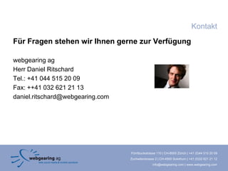 Kontakt
Für Fragen stehen wir Ihnen gerne zur Verfügung

webgearing ag
Herr Daniel Ritschard
Tel.: +41 044 515 20 09
Fax: ++41 032 621 21 13
daniel.ritschard@webgearing.com




                                  Förrlibuckstrasse 110 | CH-8005 Zürich | +41 (0)44 515 20 09
                                  Zuchwilerstrasse 2 | CH-4500 Solothurn | +41 (0)32 621 21 12
                                                 info@webgearing.com | www.webgearing.com
 