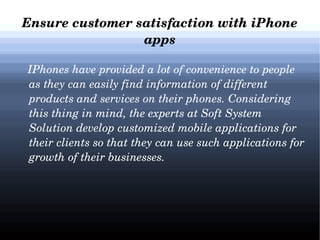 Ensure customer satisfaction with iPhone 
apps
   IPhones have provided a lot of convenience to people 
as they can easily find information of different 
products and services on their phones. Considering 
this thing in mind, the experts at Soft System 
Solution develop customized mobile applications for 
their clients so that they can use such applications for 
growth of their businesses.

 