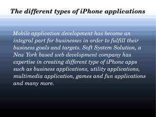 The different types of iPhone applications
   Mobile application development has become an 
integral part for businesses in order to fulfill their 
business goals and targets. Soft System Solution, a 
New York based web development company has 
expertise in creating different type of iPhone apps 
such as business applications, utility applications, 
multimedia application, games and fun applications 
and many more.

 