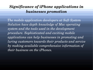Significance of iPhone applications in 
businesses promotion
   The mobile application developers at Soft System 
Solution have depth knowledge of Mac operating 
system and the tools used in the development 
procedure. Sophisticated and exciting mobile 
applications can help businesses in promoting and 
luring customers towards their products and service 
by making available comprehensive information of 
their business on the iPhones. 

 