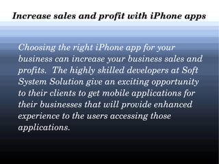 Increase sales and profit with iPhone apps
   Choosing the right iPhone app for your 
business can increase your business sales and 
profits.  The highly skilled developers at Soft 
System Solution give an exciting opportunity 
to their clients to get mobile applications for 
their businesses that will provide enhanced 
experience to the users accessing those 
applications. 

 