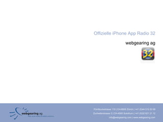 Offizielle iPhone App Radio 32

                               webgearing ag




Förrlibuckstrasse 110 | CH-8005 Zürich | +41 (0)44 515 20 09
Zuchwilerstrasse 2 | CH-4500 Solothurn | +41 (0)32 621 21 12
               info@webgearing.com | www.webgearing.com
 