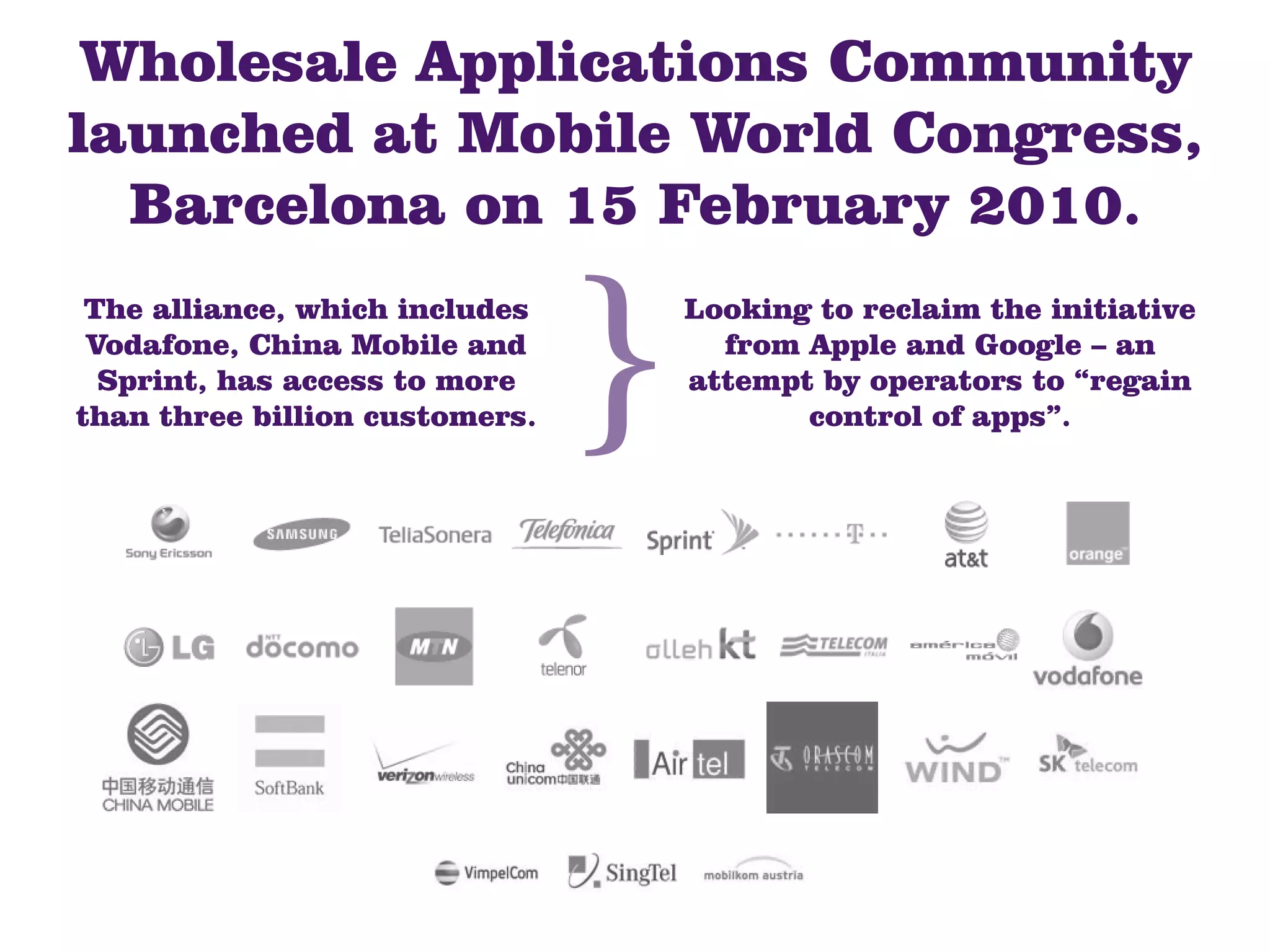 Wholesale Applications Community
launched at Mobile World Congress,
  Barcelona on 15 February 2010.
 The alliance, which includes   Looking to reclaim the initiative
 Vodafone, China Mobile and       from Apple and Google – an
  Sprint, has access to more    attempt by operators to “regain
than three billion customers.          control of apps”.
 