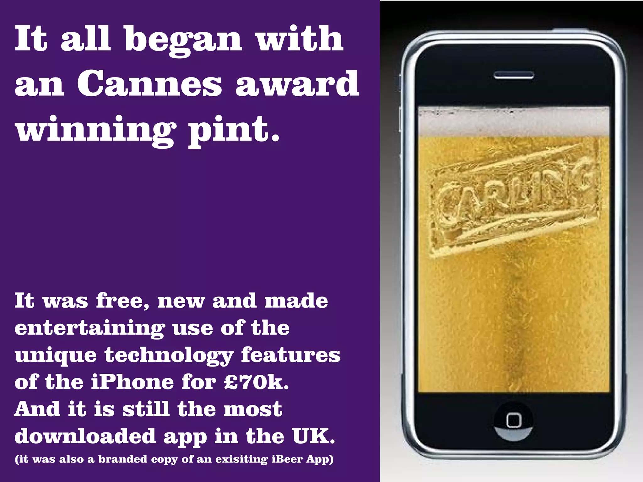 It all began with
an Cannes award
winning pint.



It was free, new and made
entertaining use of the
unique technology features
of the iPhone for £70k.
And it is still the most
downloaded app in the UK.
(it was also a branded copy of an exisiting iBeer App)
 