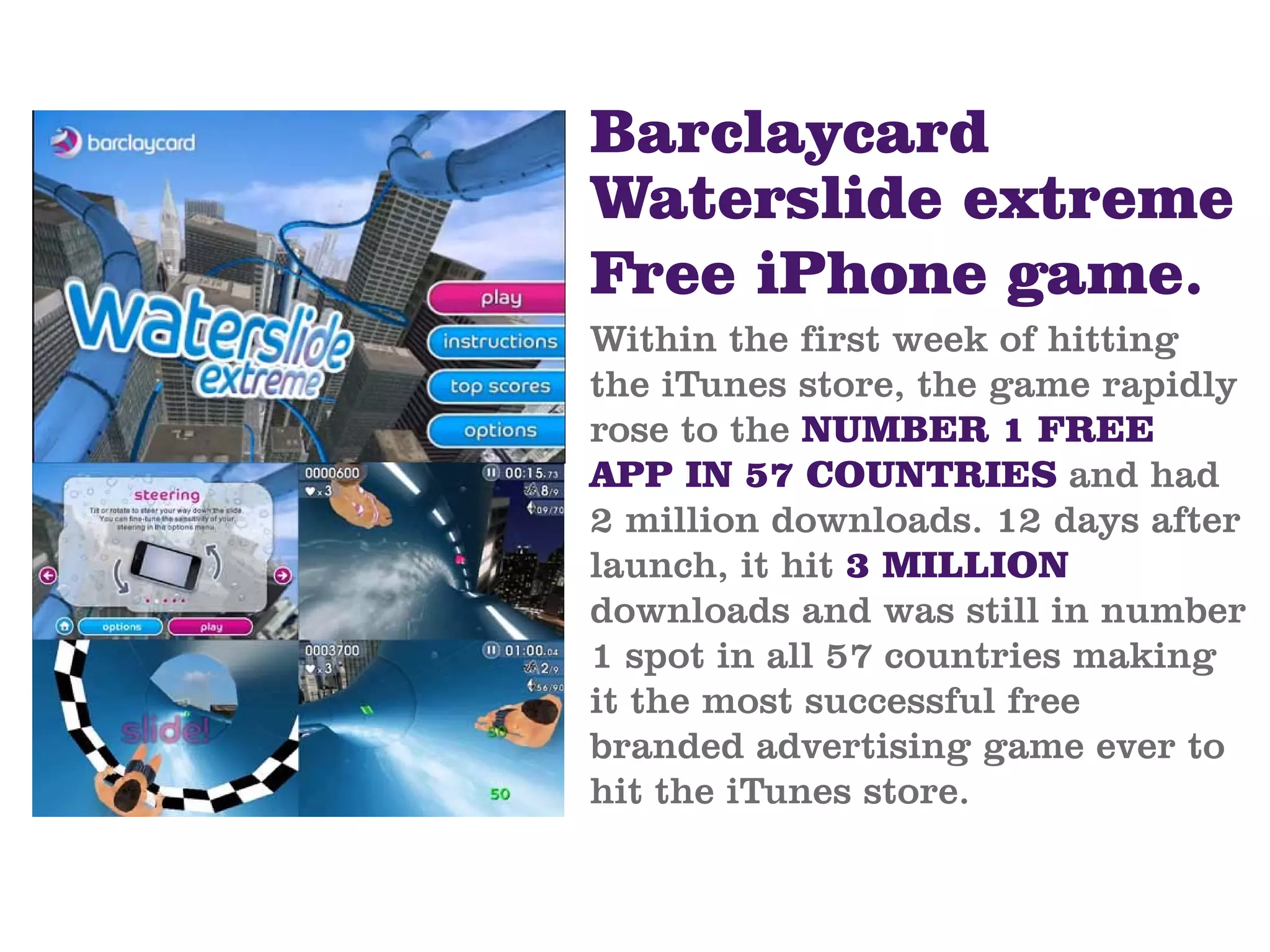 Barclaycard
Waterslide extreme
Free iPhone game.
Within the first week of hitting
the iTunes store, the game rapidly
rose to the NUMBER 1 FREE
APP IN 57 COUNTRIES and had
2 million downloads. 12 days after
launch, it hit 3 MILLION
downloads and was still in number
1 spot in all 57 countries making
it the most successful free
branded advertising game ever to
hit the iTunes store.
 