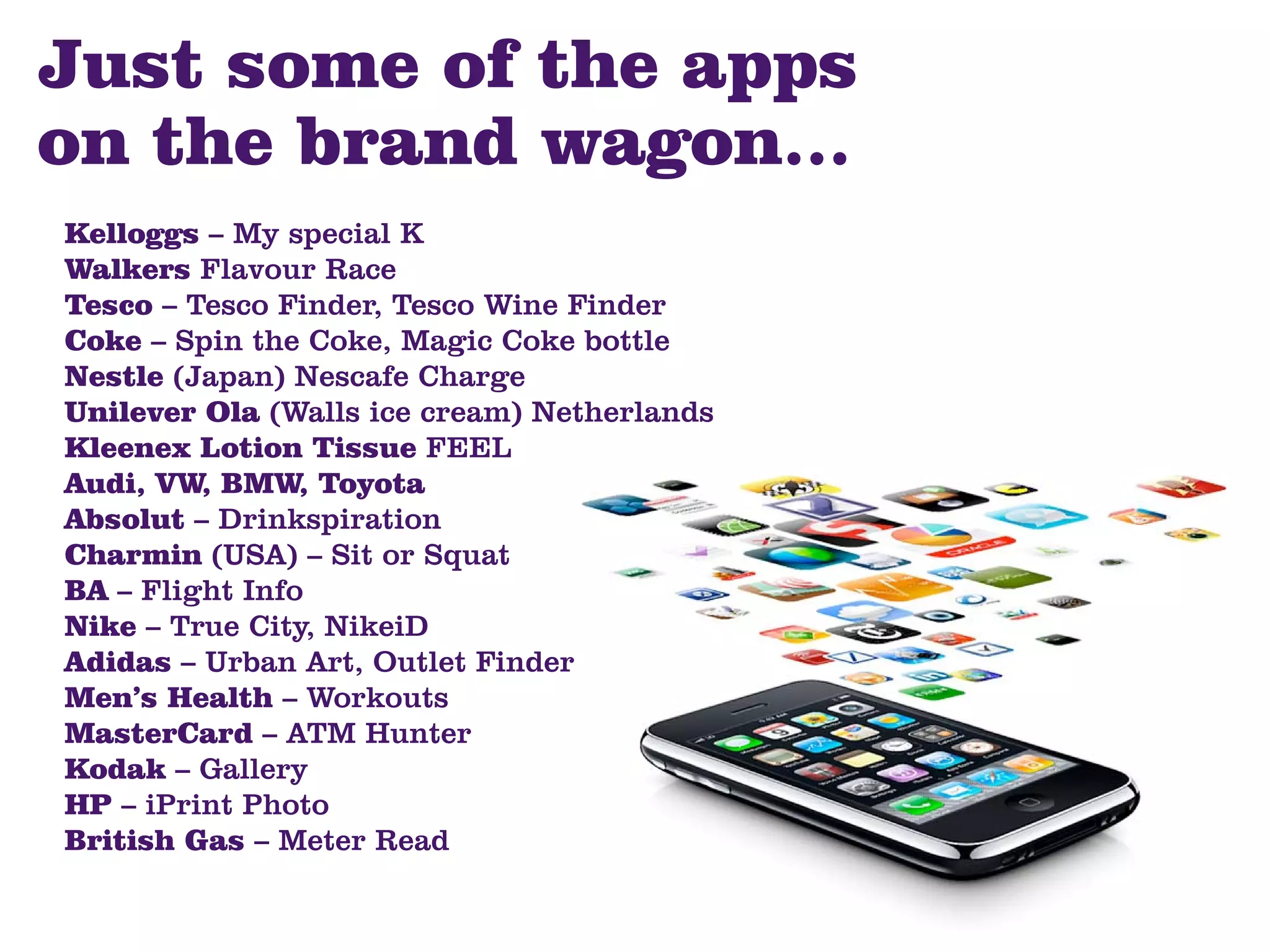 Just some of the apps
on the brand wagon...
Kelloggs – My special K
Walkers Flavour Race
Tesco – Tesco Finder, Tesco Wine Finder
Coke – Spin the Coke, Magic Coke bottle
Nestle (Japan) Nescafe Charge
Unilever Ola (Walls ice cream) Netherlands
Kleenex Lotion Tissue FEEL
Audi, VW, BMW, Toyota
Absolut – Drinkspiration
Charmin (USA) – Sit or Squat
BA – Flight Info
Nike – True City, NikeiD
Adidas – Urban Art, Outlet Finder
Men’s Health – Workouts
MasterCard – ATM Hunter
Kodak – Gallery
HP – iPrint Photo
British Gas – Meter Read
 