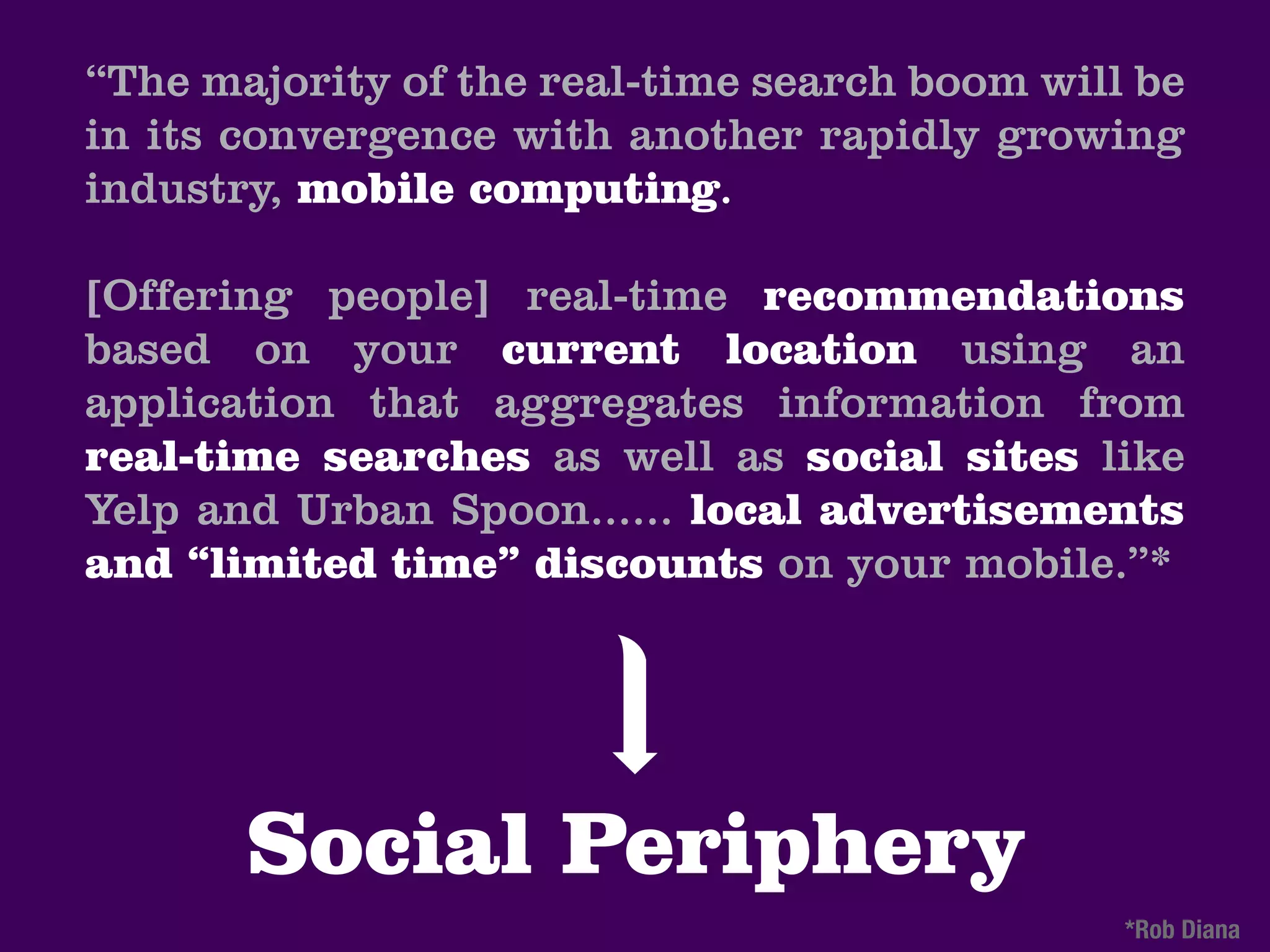 “The majority of the real-time search boom will be
in its convergence with another rapidly growing
industry, mobile computing.

[Offering people] real-time recommendations
based on your current location using an
application that aggregates information from
real-time searches as well as social sites like
Yelp and Urban Spoon...... local advertisements
and “limited time” discounts on your mobile.”*




       Social Periphery
                                               *Rob Diana
 