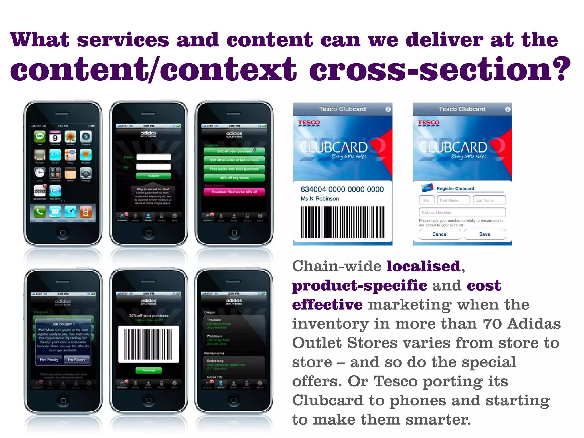 What services and content can we deliver at the
content/context cross-section?




                        Chain-wide localised,
                        product-specific and cost
                        effective marketing when the
                        inventory in more than 70 Adidas
                        Outlet Stores varies from store to
                        store – and so do the special
                        offers. Or Tesco porting its
                        Clubcard to phones and starting
                        to make them smarter.
 