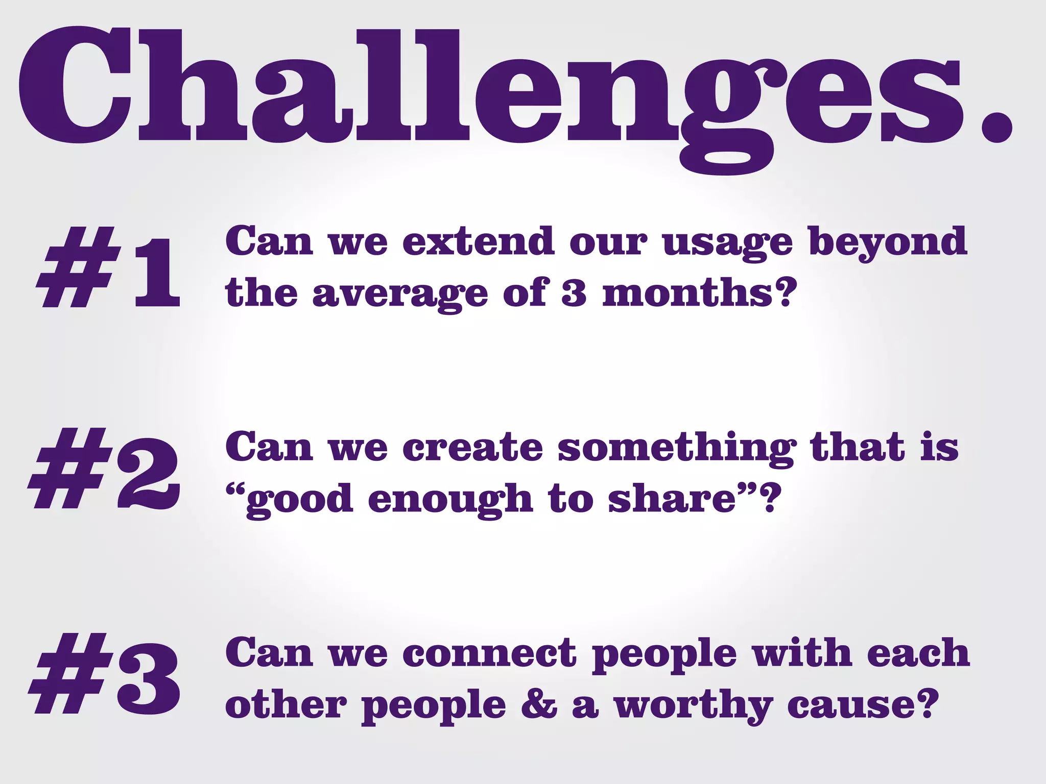 Can we extend our usage beyond
the average of 3 months?


Can we create something that is
“good enough to share”?


Can we connect people with each
other people & a worthy cause?
 