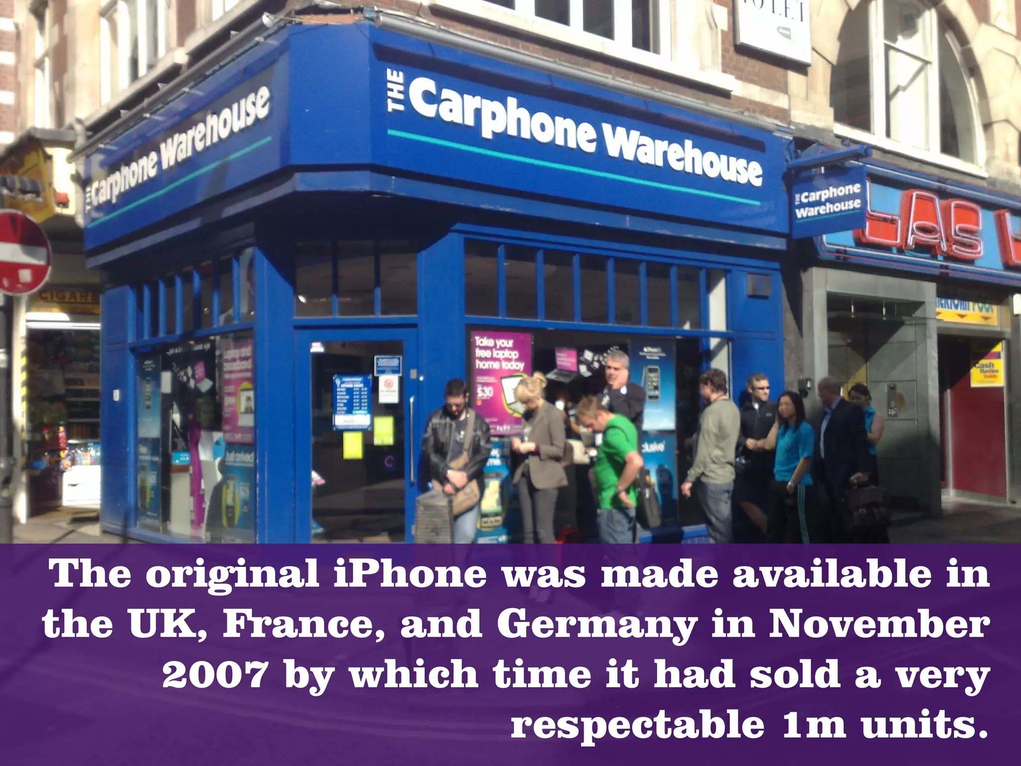 The original iPhone was made available in
the UK, France, and Germany in November
     2007 by which time it had sold a very
                    respectable 1m units.
 