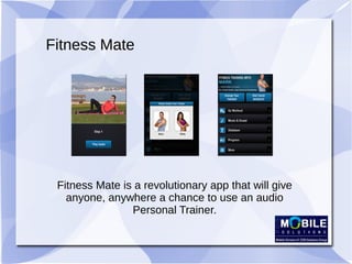 Fitness Mate
Fitness Mate is a revolutionary app that will give
anyone, anywhere a chance to use an audio
Personal Trainer.
 