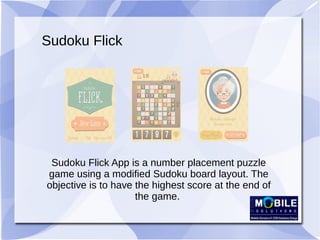 Sudoku Flick
Sudoku Flick App is a number placement puzzle
game using a modified Sudoku board layout. The
objective is to have the highest score at the end of
the game.
 