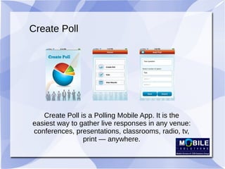Create Poll
Create Poll is a Polling Mobile App. It is the
easiest way to gather live responses in any venue:
conferences, presentations, classrooms, radio, tv,
print — anywhere.
 