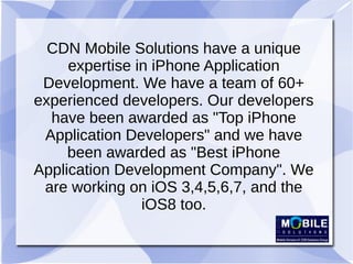 CDN Mobile Solutions have a unique
expertise in iPhone Application
Development. We have a team of 60+
experienced developers. Our developers
have been awarded as "Top iPhone
Application Developers" and we have
been awarded as "Best iPhone
Application Development Company". We
are working on iOS 3,4,5,6,7, and the
iOS8 too.
 