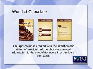 World of Chocolate
The application is created with the intention and
vision of providing all the chocolate related
information to the chocolate lovers irrespective of
their ages.
 