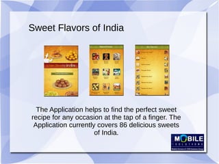 Sweet Flavors of India
The Application helps to find the perfect sweet
recipe for any occasion at the tap of a finger. The
Application currently covers 86 delicious sweets
of India.
 