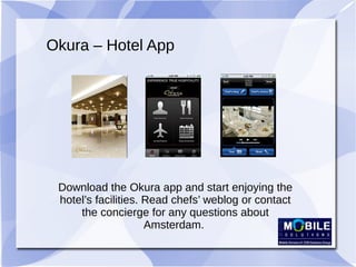 Okura – Hotel App
Download the Okura app and start enjoying the
hotel’s facilities. Read chefs’ weblog or contact
the concierge for any questions about
Amsterdam.
 