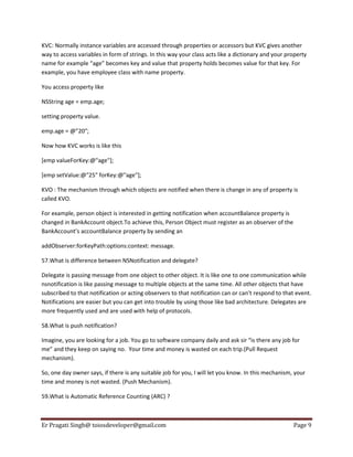 KVC: Normally instance variables are accessed through properties or accessors but KVC gives another
way to access variables in form of strings. In this way your class acts like a dictionary and your property
name for example “age” becomes key and value that property holds becomes value for that key. For
example, you have employee class with name property.
You access property like
NSString age = emp.age;
setting property value.
emp.age = @”20″;
Now how KVC works is like this
[emp valueForKey:@"age"];
[emp setValue:@"25" forKey:@"age"];
KVO : The mechanism through which objects are notified when there is change in any of property is
called KVO.
For example, person object is interested in getting notification when accountBalance property is
changed in BankAccount object.To achieve this, Person Object must register as an observer of the
BankAccount’s accountBalance property by sending an
addObserver:forKeyPath:options:context: message.
57.What is difference between NSNotification and delegate?
Delegate is passing message from one object to other object. It is like one to one communication while
nsnotification is like passing message to multiple objects at the same time. All other objects that have
subscribed to that notification or acting observers to that notification can or can’t respond to that event.
Notifications are easier but you can get into trouble by using those like bad architecture. Delegates are
more frequently used and are used with help of protocols.
58.What is push notification?
Imagine, you are looking for a job. You go to software company daily and ask sir “is there any job for
me” and they keep on saying no. Your time and money is wasted on each trip.(Pull Request
mechanism).
So, one day owner says, if there is any suitable job for you, I will let you know. In this mechanism, your
time and money is not wasted. (Push Mechanism).
59.What is Automatic Reference Counting (ARC) ?

Er Pragati Singh@ toiosdeveloper@gmail.com

Page 9

 