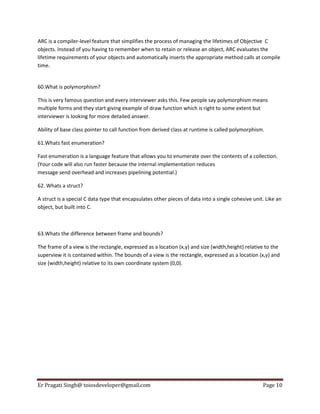 ARC is a compiler-level feature that simplifies the process of managing the lifetimes of Objective C
objects. Instead of you having to remember when to retain or release an object, ARC evaluates the
lifetime requirements of your objects and automatically inserts the appropriate method calls at compile
time.

60.What is polymorphism?
This is very famous question and every interviewer asks this. Few people say polymorphism means
multiple forms and they start giving example of draw function which is right to some extent but
interviewer is looking for more detailed answer.
Ability of base class pointer to call function from derived class at runtime is called polymorphism.
61.Whats fast enumeration?
Fast enumeration is a language feature that allows you to enumerate over the contents of a collection.
(Your code will also run faster because the internal implementation reduces
message send overhead and increases pipelining potential.)
62. Whats a struct?
A struct is a special C data type that encapsulates other pieces of data into a single cohesive unit. Like an
object, but built into C.

63.Whats the difference between frame and bounds?
The frame of a view is the rectangle, expressed as a location (x,y) and size (width,height) relative to the
superview it is contained within. The bounds of a view is the rectangle, expressed as a location (x,y) and
size (width,height) relative to its own coordinate system (0,0).

Er Pragati Singh@ toiosdeveloper@gmail.com

Page 10

 