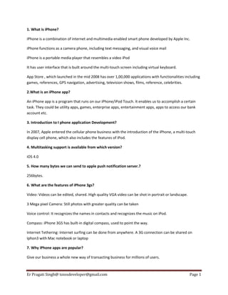 1. What is iPhone?
iPhone is a combination of internet and multimedia enabled smart phone developed by Apple Inc.
iPhone functions as a camera phone, including text messaging, and visual voice mail
iPhone is a portable media player that resembles a video iPod
It has user interface that is built around the multi-touch screen including virtual keyboard.
App Store , which launched in the mid 2008 has over 1,00,000 applications with functionalities including
games, references, GPS navigation, advertising, television shows, films, reference, celebrities.
2.What is an iPhone app?
An iPhone app is a program that runs on our iPhone/iPod Touch. It enables us to accomplish a certain
task. They could be utility apps, games, enterprise apps, entertainment apps, apps to access our bank
account etc.
3. Introduction to I phone application Development?
In 2007, Apple entered the cellular phone business with the introduction of the iPhone, a multi-touch
display cell phone, which also includes the features of iPod.
4. Multitasking support is available from which version?
iOS 4.0
5. How many bytes we can send to apple push notification server.?
256bytes.
6. What are the features of iPhone 3gs?
Video: Videos can be edited, shared. High quality VGA video can be shot in portrait or landscape.
3 Mega pixel Camera: Still photos with greater quality can be taken
Voice control: It recognizes the names in contacts and recognizes the music on iPod.
Compass: iPhone 3GS has built-in digital compass, used to point the way.
Internet Tethering: Internet surfing can be done from anywhere. A 3G connection can be shared on
Iphon3 with Mac notebook or laptop
7. Why iPhone apps are popular?
Give our business a whole new way of transacting business for millions of users.

Er Pragati Singh@ toiosdeveloper@gmail.com

Page 1

 