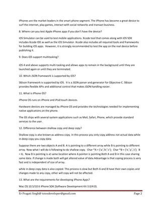 IPhones are the market leaders in the smart phone segment. The iPhone has become a great device to
surf the internet, play games, interact with social networks and transact business.
8. Where can you test Apple iPhone apps if you don’t have the device?
iOS Simulator can be used to test mobile applications. Xcode tool that comes along with iOS SDK
includes Xcode IDE as well as the iOS Simulator. Xcode also includes all required tools and frameworks
for building iOS apps. However, it is strongly recommended to test the app on the real device before
publishing it.
9. Does iOS support multitasking?
iOS 4 and above supports multi-tasking and allows apps to remain in the background until they are
launched again or until they are terminated.
10. Which JSON framework is supported by iOS?
SBJson framework is supported by iOS. It is a JSON parser and generator for Objective-C. SBJson
provides flexible APIs and additional control that makes JSON handling easier.
11. What is iPhone OS?
iPhone OS runs on iPhone and iPod touch devices.
Hardware devices are managed by iPhone OS and provides the technologies needed for implementing
native applications on the phone.
The OS ships with several system applications such as Mail, Safari, Phone, which provide standard
services to the user.
12. Difference between shallow copy and deep copy?
Shallow copy is also known as address copy. In this process you only copy address not actual data while
in deep copy you copy data.
Suppose there are two objects A and B. A is pointing to a different array while B is pointing to different
array. Now what I will do is following to do shallow copy. Char *A = {‘a’,’b’,’c’}; Char *B = {‘x’,’y’,’z’}; B
= A; Now B is pointing is at same location where A pointer is pointing.Both A and B in this case sharing
same data. if change is made both will get altered value of data.Advantage is that coping process is very
fast and is independent of size of array.
while in deep copy data is also copied. This process is slow but Both A and B have their own copies and
changes made to any copy, other will copy will not be affected.
13. What are the requirements for developing iPhone Apps?
Mac OS 10.5/10.6 iPhone SDK (Software Development Kit 3.0/4.0).
Er Pragati Singh@ toiosdeveloper@gmail.com

Page 2

 