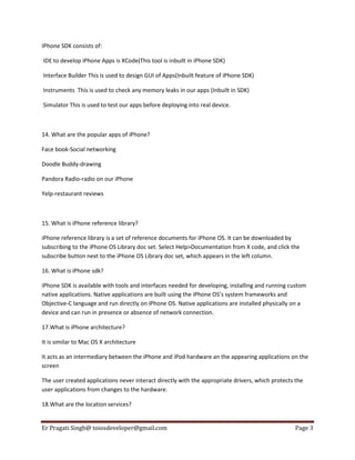 IPhone SDK consists of:
IDE to develop iPhone Apps is XCode(This tool is inbuilt in iPhone SDK)
Interface Builder This is used to design GUI of Apps(Inbuilt feature of iPhone SDK)
Instruments This is used to check any memory leaks in our apps (Inbuilt in SDK)
Simulator This is used to test our apps before deploying into real device.

14. What are the popular apps of iPhone?
Face book-Social networking
Doodle Buddy-drawing
Pandora Radio-radio on our iPhone
Yelp-restaurant reviews

15. What is iPhone reference library?
iPhone reference library is a set of reference documents for iPhone OS. It can be downloaded by
subscribing to the iPhone OS Library doc set. Select Help>Documentation from X code, and click the
subscribe button next to the iPhone OS Library doc set, which appears in the left column.
16. What is iPhone sdk?
iPhone SDK is available with tools and interfaces needed for developing, installing and running custom
native applications. Native applications are built using the iPhone OS’s system frameworks and
Objective-C language and run directly on iPhone OS. Native applications are installed physically on a
device and can run in presence or absence of network connection.
17.What is iPhone architecture?
It is similar to Mac OS X architecture
It acts as an intermediary between the iPhone and iPod hardware an the appearing applications on the
screen
The user created applications never interact directly with the appropriate drivers, which protects the
user applications from changes to the hardware.
18.What are the location services?

Er Pragati Singh@ toiosdeveloper@gmail.com

Page 3

 