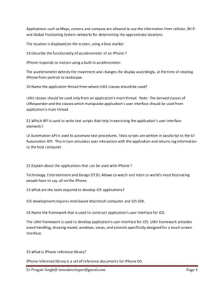 Applications such as Maps, camera and compass are allowed to use the information from cellular, Wi-Fi
and Global Positioning System networks for determining the approximate locations.
The location is displayed on the screen, using a blue marker.
19.Describe the functionality of accelerometer of an iPhone ?
iPhone responds to motion using a built-in accelerometer.
The accelerometer detects the movement and changes the display accordingly, at the time of rotating
iPhone from portrait to landscape.
20.Name the application thread from where UIKit classes should be used?
UIKit classes should be used only from an application’s main thread. Note: The derived classes of
UIResponder and the classes which manipulate application’s user interface should be used from
application’s main thread.
21.Which API is used to write test scripts that help in exercising the application’s user interface
elements?
UI Automation API is used to automate test procedures. Tests scripts are written in JavaScript to the UI
Automation API. This in turn simulates user interaction with the application and returns log information
to the host computer.

22.Explain about the applications that can be used with iPhone ?
Technology, Entertainment and Design (TED): Allows to watch and listen to world’s most fascinating
people have to say, all on the iPhone.
23.What are the tools required to develop iOS applications?
iOS development requires Intel-based Macintosh computer and iOS SDK.
24.Name the framework that is used to construct application’s user interface for iOS.
The UIKit framework is used to develop application’s user interface for iOS. UIKit framework provides
event handling, drawing model, windows, views, and controls specifically designed for a touch screen
interface.

25.What is iPhone reference library?
iPhone reference library is a set of reference documents for iPhone OS.
Er Pragati Singh@ toiosdeveloper@gmail.com

Page 4

 