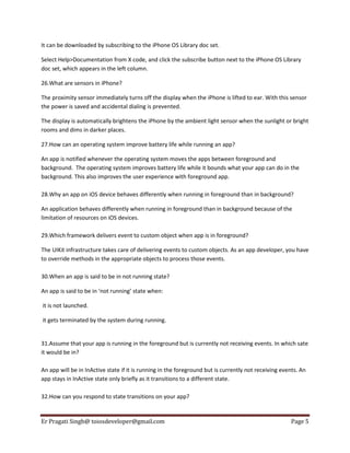 It can be downloaded by subscribing to the iPhone OS Library doc set.
Select Help>Documentation from X code, and click the subscribe button next to the iPhone OS Library
doc set, which appears in the left column.
26.What are sensors in iPhone?
The proximity sensor immediately turns off the display when the iPhone is lifted to ear. With this sensor
the power is saved and accidental dialing is prevented.
The display is automatically brightens the iPhone by the ambient light sensor when the sunlight or bright
rooms and dims in darker places.
27.How can an operating system improve battery life while running an app?
An app is notified whenever the operating system moves the apps between foreground and
background. The operating system improves battery life while it bounds what your app can do in the
background. This also improves the user experience with foreground app.
28.Why an app on iOS device behaves differently when running in foreground than in background?
An application behaves differently when running in foreground than in background because of the
limitation of resources on iOS devices.
29.Which framework delivers event to custom object when app is in foreground?
The UIKit infrastructure takes care of delivering events to custom objects. As an app developer, you have
to override methods in the appropriate objects to process those events.
30.When an app is said to be in not running state?
An app is said to be in ‘not running’ state when:
it is not launched.
it gets terminated by the system during running.

31.Assume that your app is running in the foreground but is currently not receiving events. In which sate
it would be in?
An app will be in InActive state if it is running in the foreground but is currently not receiving events. An
app stays in InActive state only briefly as it transitions to a different state.
32.How can you respond to state transitions on your app?

Er Pragati Singh@ toiosdeveloper@gmail.com

Page 5

 