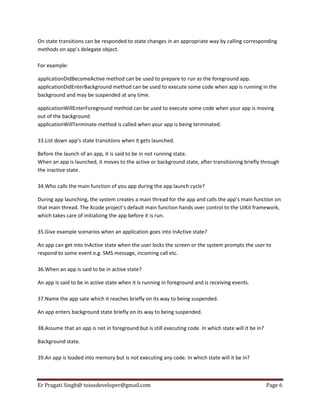 On state transitions can be responded to state changes in an appropriate way by calling corresponding
methods on app’s delegate object.
For example:
applicationDidBecomeActive method can be used to prepare to run as the foreground app.
applicationDidEnterBackground method can be used to execute some code when app is running in the
background and may be suspended at any time.
applicationWillEnterForeground method can be used to execute some code when your app is moving
out of the background
applicationWillTerminate method is called when your app is being terminated.
33.List down app’s state transitions when it gets launched.
Before the launch of an app, it is said to be in not running state.
When an app is launched, it moves to the active or background state, after transitioning briefly through
the inactive state.
34.Who calls the main function of you app during the app launch cycle?
During app launching, the system creates a main thread for the app and calls the app’s main function on
that main thread. The Xcode project’s default main function hands over control to the UIKit framework,
which takes care of initializing the app before it is run.
35.Give example scenarios when an application goes into InActive state?
An app can get into InActive state when the user locks the screen or the system prompts the user to
respond to some event e.g. SMS message, incoming call etc.
36.When an app is said to be in active state?
An app is said to be in active state when it is running in foreground and is receiving events.
37.Name the app sate which it reaches briefly on its way to being suspended.
An app enters background state briefly on its way to being suspended.
38.Assume that an app is not in foreground but is still executing code. In which state will it be in?
Background state.
39.An app is loaded into memory but is not executing any code. In which state will it be in?

Er Pragati Singh@ toiosdeveloper@gmail.com

Page 6

 
