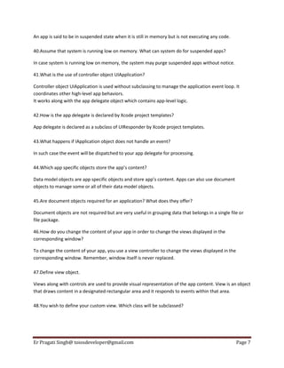 An app is said to be in suspended state when it is still in memory but is not executing any code.
40.Assume that system is running low on memory. What can system do for suspended apps?
In case system is running low on memory, the system may purge suspended apps without notice.
41.What is the use of controller object UIApplication?
Controller object UIApplication is used without subclassing to manage the application event loop. It
coordinates other high-level app behaviors.
It works along with the app delegate object which contains app-level logic.
42.How is the app delegate is declared by Xcode project templates?
App delegate is declared as a subclass of UIResponder by Xcode project templates.
43.What happens if IApplication object does not handle an event?
In such case the event will be dispatched to your app delegate for processing.
44.Which app specific objects store the app’s content?
Data model objects are app specific objects and store app’s content. Apps can also use document
objects to manage some or all of their data model objects.
45.Are document objects required for an application? What does they offer?
Document objects are not required but are very useful in grouping data that belongs in a single file or
file package.
46.How do you change the content of your app in order to change the views displayed in the
corresponding window?
To change the content of your app, you use a view controller to change the views displayed in the
corresponding window. Remember, window itself is never replaced.
47.Define view object.
Views along with controls are used to provide visual representation of the app content. View is an object
that draws content in a designated rectangular area and it responds to events within that area.
48.You wish to define your custom view. Which class will be subclassed?

Er Pragati Singh@ toiosdeveloper@gmail.com

Page 7

 