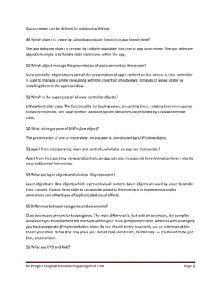 Custom views can be defined by subclassing UIView.
49.Which object is create by UIApplicationMain function at app launch time?
The app delegate object is created by UIApplicationMain function at app launch time. The app delegate
object’s main job is to handle state transitions within the app.
50.Which object manage the presentation of app’s content on the screen?
View controller objects takes care of the presentation of app’s content on the screen. A view controller
is used to manage a single view along with the collection of subviews. It makes its views visible by
installing them in the app’s window.
51.Which is the super class of all view controller objects?
UIViewController class. The functionality for loading views, presenting them, rotating them in response
to device rotations, and several other standard system behaviors are provided by UIViewController
class.
52.What is the purpose of UIWindow object?
The presentation of one or more views on a screen is coordinated by UIWindow object.
53.Apart from incorporating views and controls, what else an app can incorporate?
Apart from incorporating views and controls, an app can also incorporate Core Animation layers into its
view and control hierarchies.
54.What are layer objects and what do they represent?
Layer objects are data objects which represent visual content. Layer objects are used by views to render
their content. Custom layer objects can also be added to the interface to implement complex
animations and other types of sophisticated visual effects.
55.Difference between categories and extensions?
Class extensions are similar to categories. The main difference is that with an extension, the compiler
will expect you to implement the methods within your main @implementation, whereas with a category
you have a separate @implementation block. So you should pretty much only use an extension at the
top of your main .m file (the only place you should care about ivars, incidentally) — it’s meant to be just
that, an extension.
56.What are KVO and KVC?

Er Pragati Singh@ toiosdeveloper@gmail.com

Page 8

 