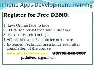 iPhone Apps Development Training
 Register for Free DEMO.
 1. Live Online face to face
 2.100% Job Assistance and Guidance.
 3. Flexible Batch Timings
 4.Affordable, and Flexible fee structure.
 5.Extended Technical assistance even after
   completion of the course.
  www.p2cinfotech.com US:732-546-3607
         p2cinfotech@gmail.com
 
