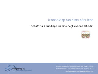 iPhone App SexKiste der Liebe
Schafft die Grundlage für eine beglückende Intimität




                     Förrlibuckstrasse 110 | CH-8005 Zürich | +41 (0)44 515 20 09
                     Zuchwilerstrasse 2 | CH-4500 Solothurn | +41 (0)32 621 21 12
                                    info@webgearing.com | www.webgearing.com
 