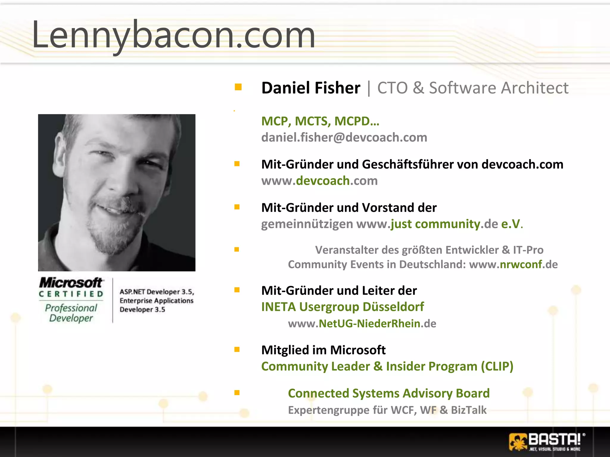 Lennybacon.com
￭ Daniel Fisher | CTO & Software Architect
￭
MCP, MCTS, MCPD…
daniel.fisher@devcoach.com
￭ Mit-Gründer und Geschäftsführer von devcoach.com
www.devcoach.com
￭ Mit-Gründer und Vorstand der
gemeinnützigen www.just community.de e.V.
￭ Veranstalter des größten Entwickler & IT-Pro
Community Events in Deutschland: www.nrwconf.de
￭ Mit-Gründer und Leiter der
INETA Usergroup Düsseldorf
www.NetUG-NiederRhein.de
￭ Mitglied im Microsoft
Community Leader & Insider Program (CLIP)
￭ Connected Systems Advisory Board
Expertengruppe für WCF, WF & BizTalk
 