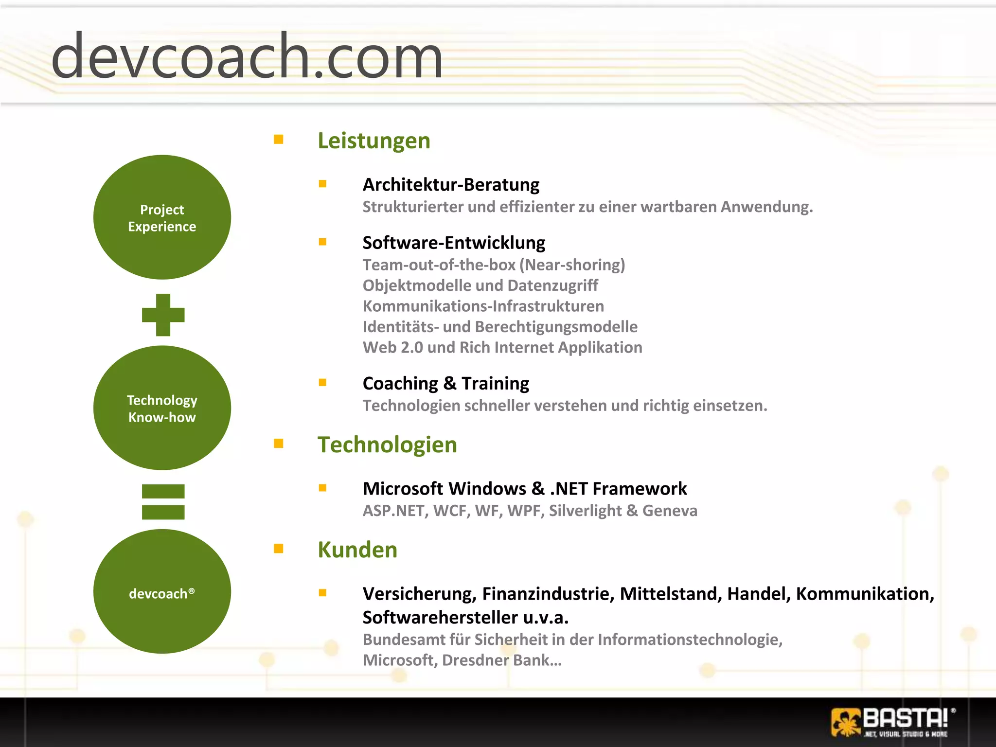 devcoach.com
￭ Leistungen
￭ Architektur-Beratung
Strukturierter und effizienter zu einer wartbaren Anwendung.
￭ Software-Entwicklung
Team-out-of-the-box (Near-shoring)
Objektmodelle und Datenzugriff
Kommunikations-Infrastrukturen
Identitäts- und Berechtigungsmodelle
Web 2.0 und Rich Internet Applikation
￭ Coaching & Training
Technologien schneller verstehen und richtig einsetzen.
￭ Technologien
￭ Microsoft Windows & .NET Framework
ASP.NET, WCF, WF, WPF, Silverlight & Geneva
￭ Kunden
￭ Versicherung, Finanzindustrie, Mittelstand, Handel, Kommunikation,
Softwarehersteller u.v.a.
Bundesamt für Sicherheit in der Informationstechnologie,
Microsoft, Dresdner Bank…
Project
Experience
Technology
Know-how
devcoach®
 