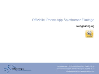 Offizielle iPhone App Solothurner Filmtage
                                               webgearing ag




                Förrlibuckstrasse 110 | CH-8005 Zürich | +41 (0)44 515 20 09
                Zuchwilerstrasse 2 | CH-4500 Solothurn | +41 (0)32 621 21 12
                               info@webgearing.com | www.webgearing.com
 