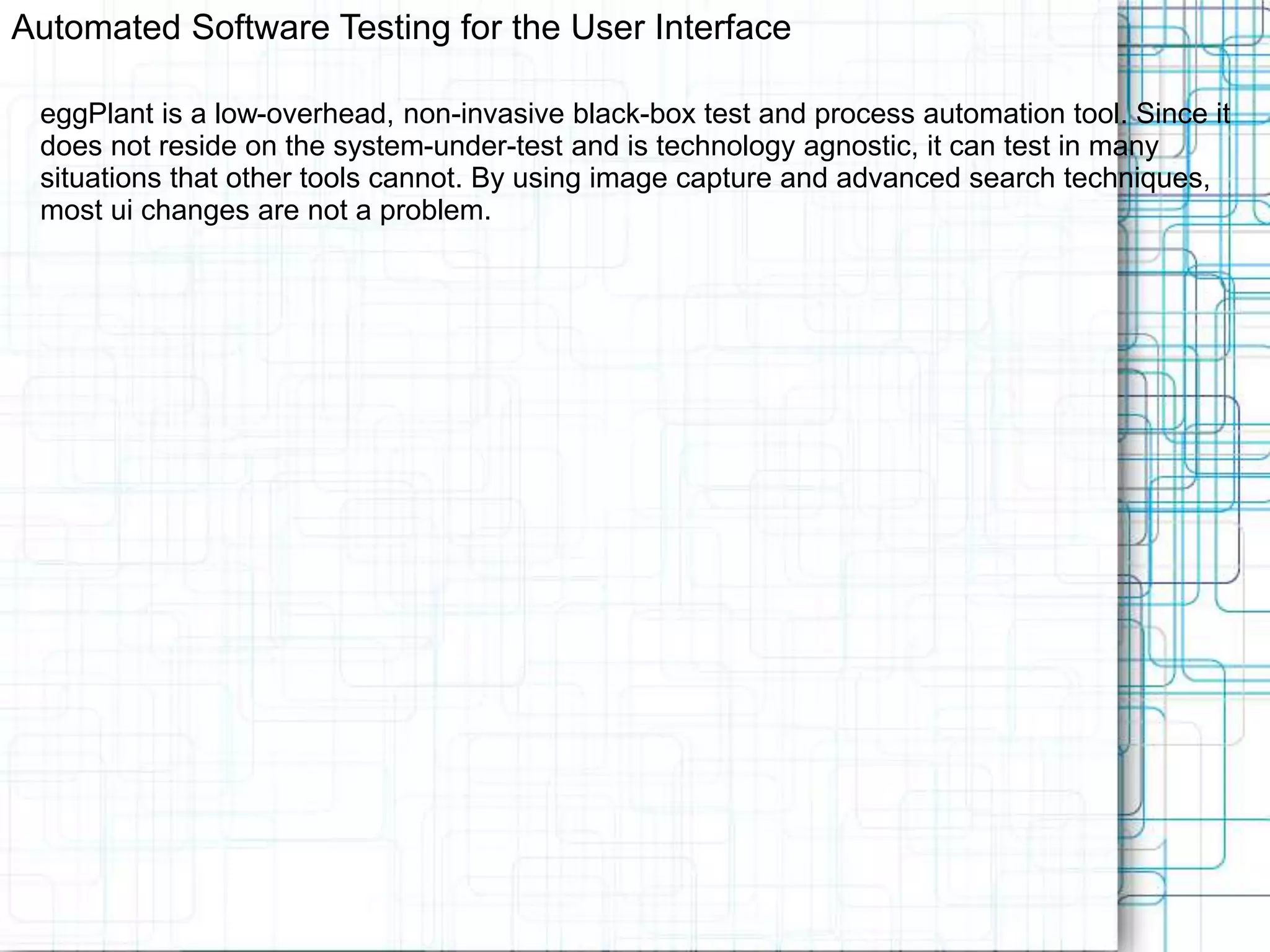 Automated Software Testing for the User Interface eggPlant is a low-overhead, non-invasive black-box test and process automation tool. Since it does not reside on the system-under-test and is technology agnostic, it can test in many situations that other tools cannot. By using image capture and advanced search techniques, most ui changes are not a problem. 