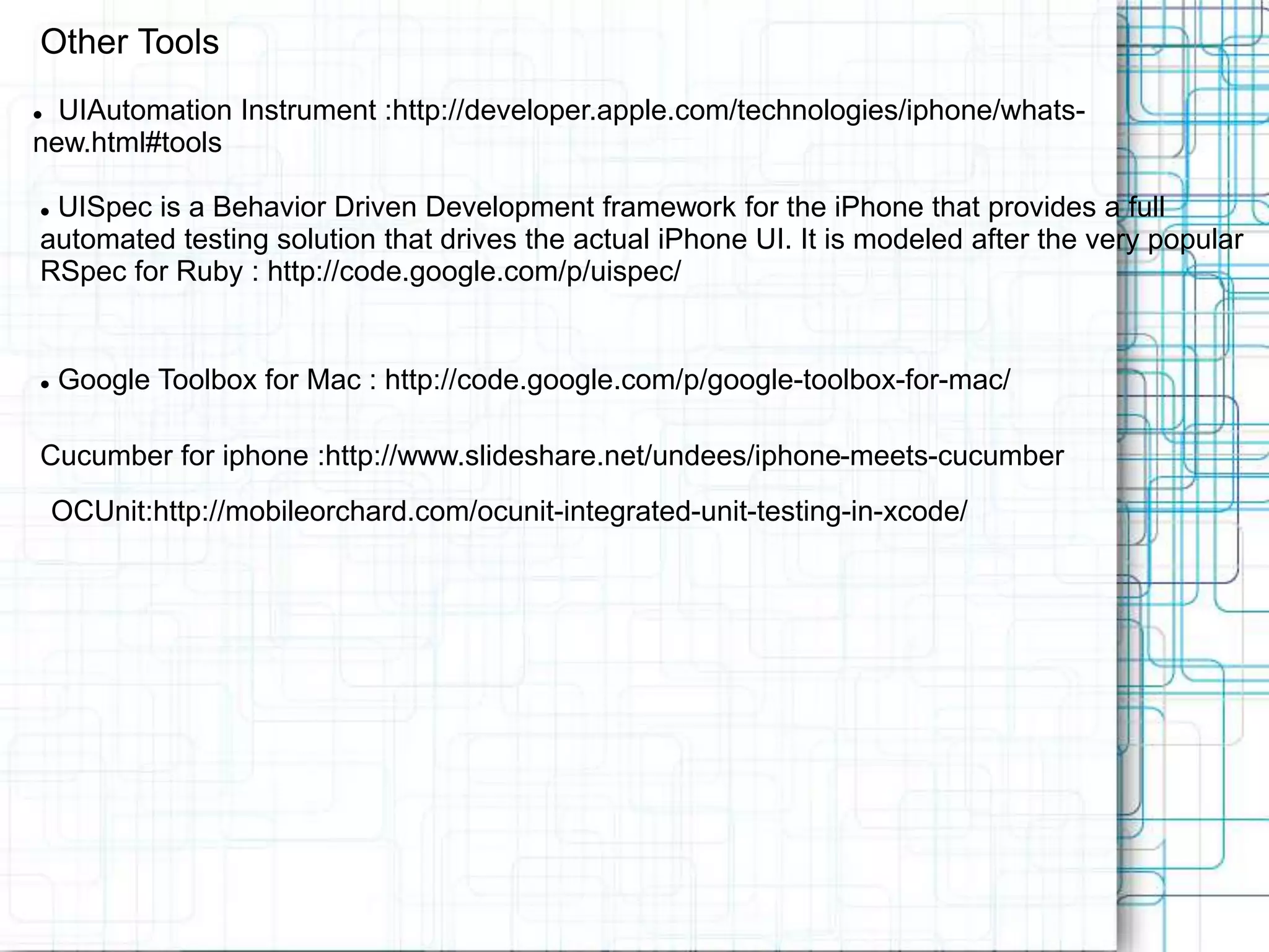 Other Tools  UIAutomation Instrument :http://developer.apple.com/technologies/iphone/whats- new.html#tools  UISpec is a Behavior Driven Development framework for the iPhone that provides a full automated testing solution that drives the actual iPhone UI. It is modeled after the very popular RSpec for Ruby : http://code.google.com/p/uispec/  Google Toolbox for Mac : http://code.google.com/p/google-toolbox-for-mac/ Cucumber for iphone :http://www.slideshare.net/undees/iphone-meets-cucumber OCUnit:http://mobileorchard.com/ocunit-integrated-unit-testing-in-xcode/ 