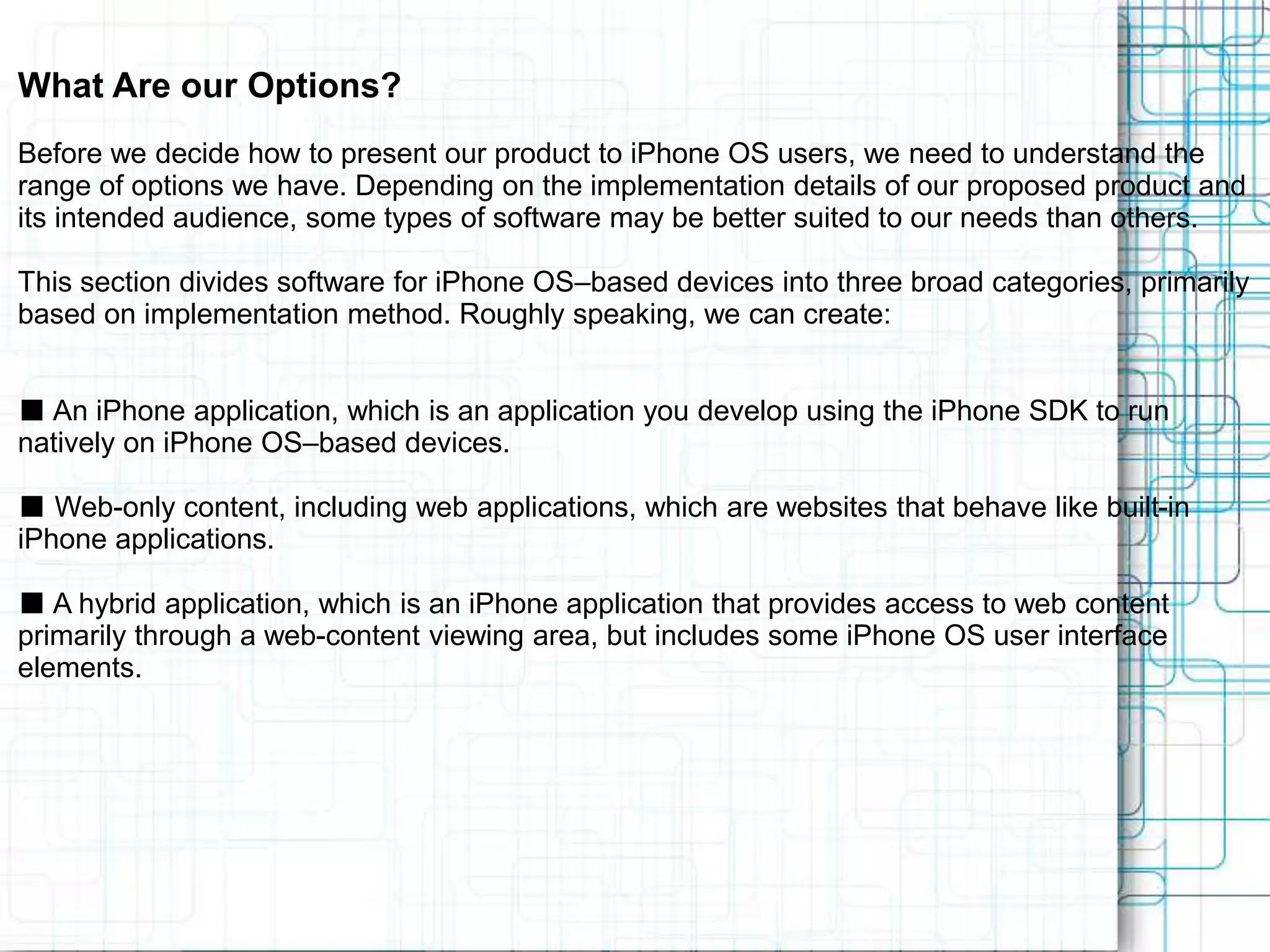 What Are our Options? Before we decide how to present our product to iPhone OS users, we need to understand the range of options we have. Depending on the implementation details of our proposed product and its intended audience, some types of software may be better suited to our needs than others. This section divides software for iPhone OS–based devices into three broad categories, primarily based on implementation method. Roughly speaking, we can create: ■ An iPhone application, which is an application you develop using the iPhone SDK to run natively on iPhone OS–based devices. ■ Web-only content, including web applications, which are websites that behave like built-in iPhone applications. ■ A hybrid application, which is an iPhone application that provides access to web content primarily through a web-content viewing area, but includes some iPhone OS user interface elements. 